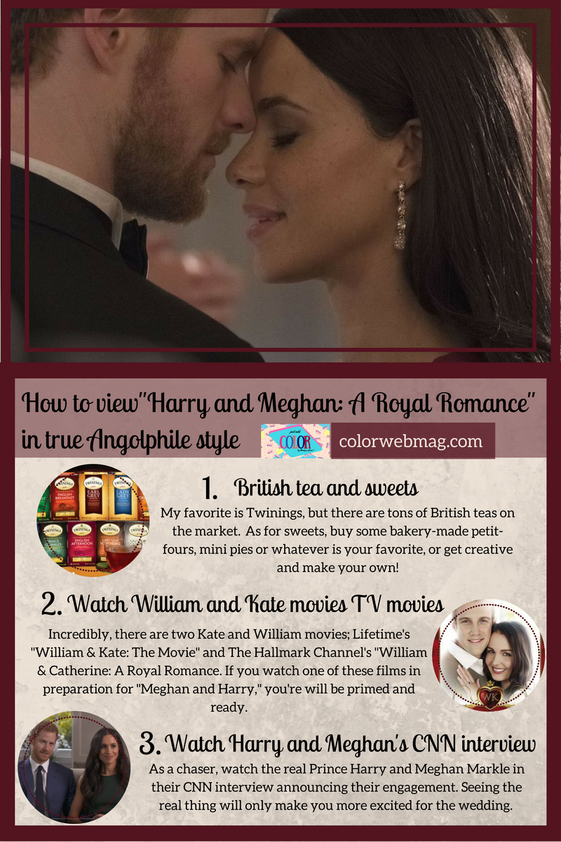 How to view"Harry and Meghan: A Royal Romance" in true Angolphile style 1. British tea and sweets: My favorite is Twinings, but there are tons of British teas on the market.  As for sweets, buy some bakery-made petit-fours, mini pies or whatever is your favorite, or get creative and make your own! 2. Watch William and Kate movies TV movies Incredibly, there are two Kate and William movies; Lifetime's "William & Kate: The Movie" and The Hallmark Channel's "William & Catherine: A Royal Romance. If you watch one of these films in preparation for "Meghan and Harry," you're will be primed and ready. 3. Watch Harry and Meghan's CNN interview As a chaser, watch the real Prince Harry and Meghan Markle in their CNN interview announcing their engagement. Seeing the real thing will only make you more excited for the wedding. 