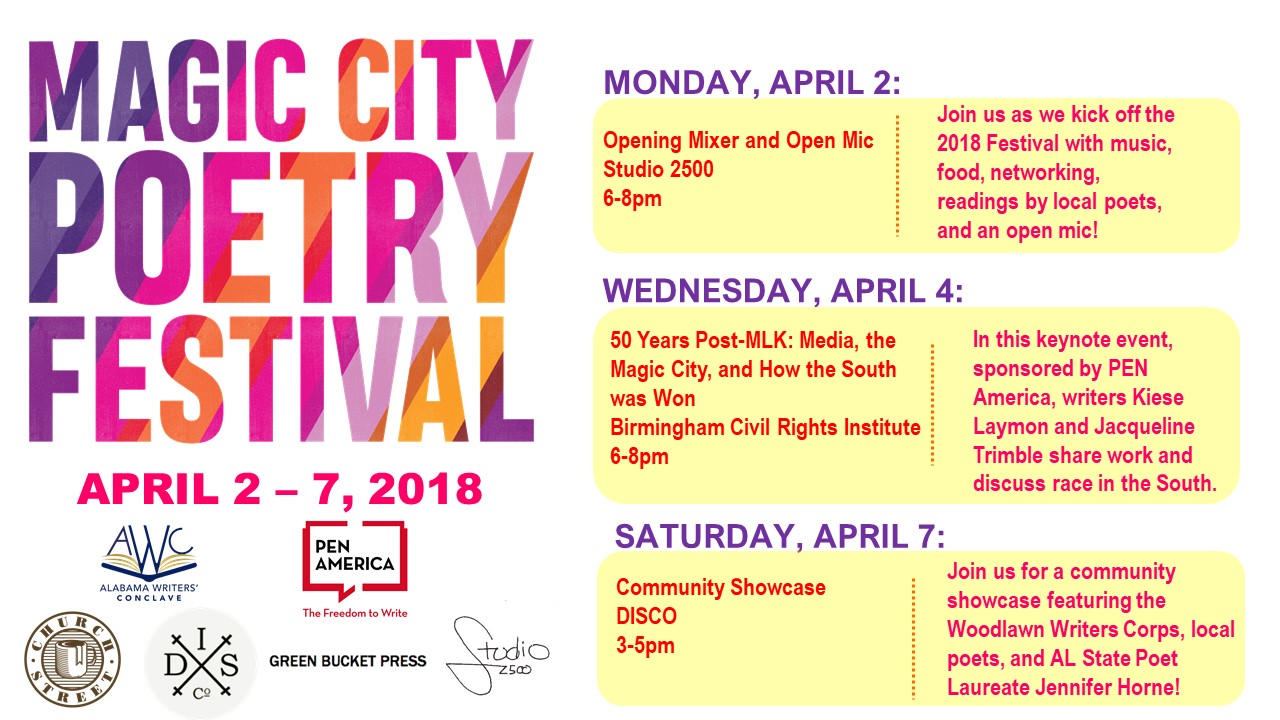 OPENING MIXER AND OPEN MIC Mon, April 2 from 6-8pm at Studio 2500 This is the official opening event of the 2018 Magic City Poetry Festival. We’ll kick the festival off with a networking mixer at Birmingham’s Studio 2500. Enjoy refreshments by Church Street Coffee and Books, a live piano performance, networking with local writers, a pop-up reading by several local poets (Lamar Wilson, Alina Stefanescu, Lauren Slaughter, Laura Secord, Shaunteka LaTrese), and an open mic for local performers, including two youth poets from Real Life Poets, Inc. 50 YEARS POST-MLK: MEDIA, THE MAGIC CITY, AND HOW THE SOUTH WAS WON, SPONSORED BY PEN AMERICA Wednesday, April 4, 2018 from 6-8pm in Birmingham Civil Rights Institute Community Room In this panel discussion, writer/thinker Kiese Laymon and poet Jacqueline Trimble will discuss the role the media has played in the representation or misrepresentation of Birmingham and the American South and the progress (or lack thereof) we've made. The media had a lot to do with the passing of the Civil Rights Act in 1965 because of the national coverage of the Birmingham Campaign of the Civil Rights Movement, but that same media has either held the South in suspended animation. That is, we are either shown as backwards and rigidly conservative or, in the case of Birmingham, we are shown as a beacon of completion as it relates to the Civil Rights struggle. How can the South navigate these misrepresentations to make way for real progress, and how can it serve as an example or a radar for the US’ progress at large? This panel will take place on the 50th anniversary of the assassination of Rev. Dr. Martin Luther King, Jr., and it will serve as a commemoration of this tragic moment in American history. WINE, CHEESE, AND POETRY SOCIAL SPONSORED BY ALABAMA STATE POETRY SOCIETY Hosted by Birmingham's Barry Marks. Thursday, April 5, 2018 from 6-8 pm at Naked Art Gallery Join local poets, writers, and readers at this social gathering sponsored by the Alabama State Poetry Society and em-ceed by Barry Marks. There will be free wine, cheese, and open mic opportunities. 10% of purchases made from Naked Art Gallery during the event will be donated to Alabama State Poetry Society. COMMUNITY POETRY SHOWCASE: MCPF FINALE! Saturday, April 7th, 3-5pm at DISCO At this, the closing event of the Magic City Poetry Festival, join a great lineup of Birmingham readers—including youth poets from the Woodlawn Writers Corps, Maria Vargas, Kwoya Fagin Maples, Tina Mozelle Braziel, Katherine Webb, Jason McCall, and Alabama State Poet Laureate Jennifer Horne. This will also serve as an open house for DISCO, so come out to learn more about their programs!